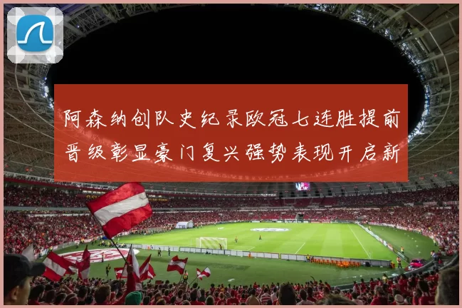 阿森纳创队史纪录欧冠七连胜提前晋级彰显豪门复兴强势表现开启新篇章
