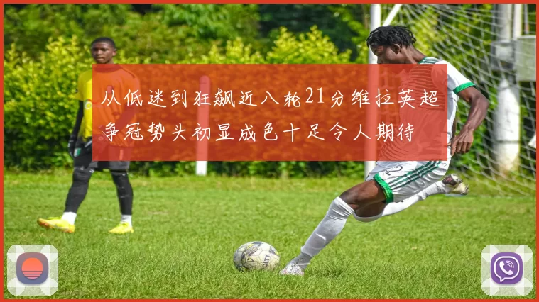 从低迷到狂飙近八轮21分维拉英超争冠势头初显成色十足令人期待