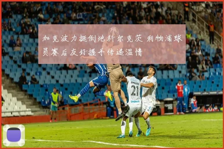 加克波力挺倒地科尔克茨 利物浦球员赛后友好握手传递温情